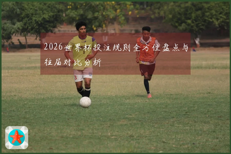 2026世界杯投注规则全方位盘点与往届对比分析